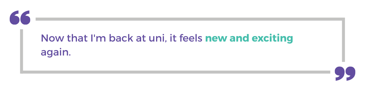 "Now that I'm back at uni, it feels new and exciting again."